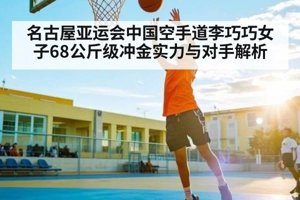 名古屋亚运会中国空手道李巧巧女子68公斤级冲金实力与对手解析