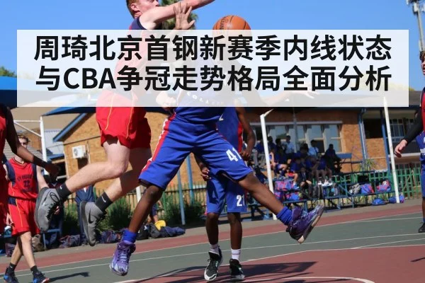 周琦北京首钢新赛季内线状态与CBA争冠走势格局全面分析