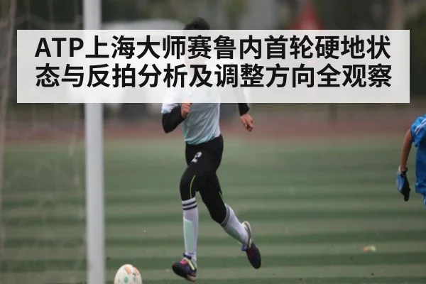 ATP上海大师赛鲁内首轮硬地状态与反拍分析及调整方向全观察